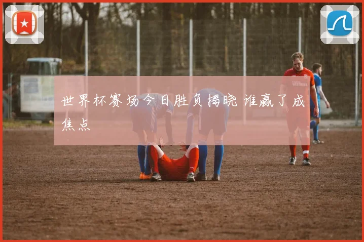 世界杯赛场今日胜负揭晓 谁赢了成焦点