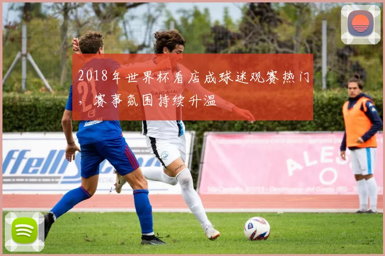 2018年世界杯看店成球迷观赛热门，赛事氛围持续升温