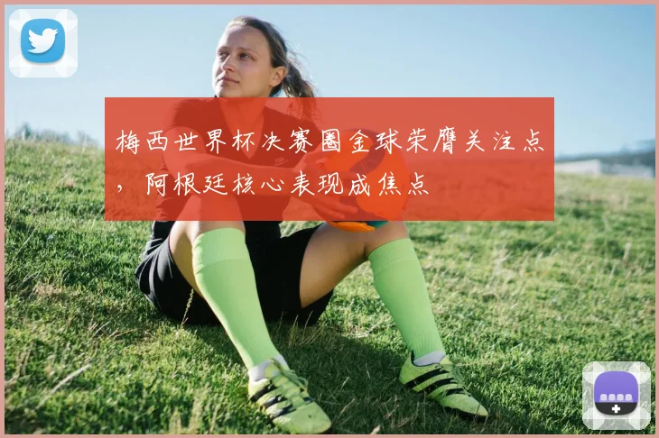 梅西世界杯决赛圈金球荣膺关注点,阿根廷核心表现成焦点